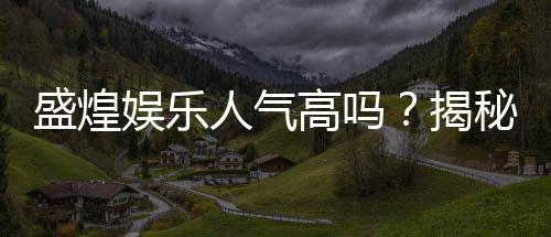 盛煌娱乐人气高吗?揭秘其火爆原因与玩家真实评价