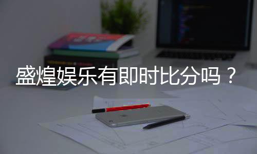 盛煌娱乐有即时比分吗?一文详解比分查询与投注技巧