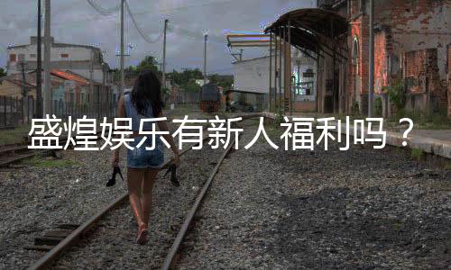 盛煌娱乐有新人福利吗?揭秘新手专属优惠与玩法攻略
