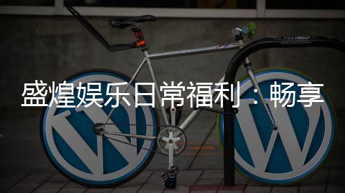 盛煌娱乐日常福利:畅享多重好礼与专属优惠