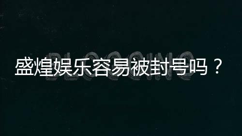 盛煌娱乐容易被封号吗?资深玩家揭秘账号安全与防封技巧