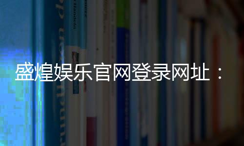 盛煌娱乐官网登录网址:畅享顶级棋牌电游的尊贵体验