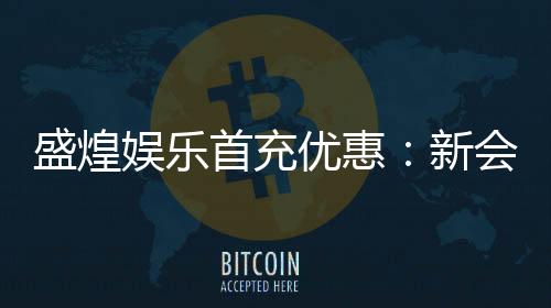 盛煌娱乐首充优惠:新会员专享高额返利福利