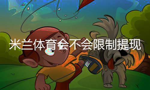 米兰体育会不会限制提现?提现规则、限额原因与申诉攻略一文看懂