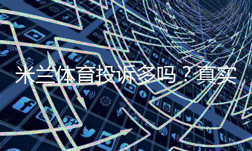 米兰体育投诉多吗?真实用户评价、常见投诉类型与维权攻略