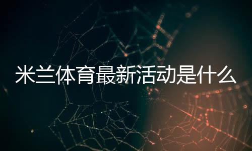 米兰体育最新活动是什么?新手如何领取优惠与参与全攻略