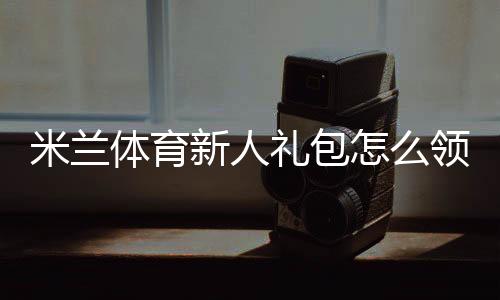 米兰体育新人礼包怎么领取?新手领取步骤、激活教程与优惠解析