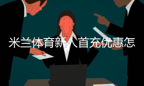 米兰体育新人首充优惠怎么拿?领取流程、规则与常见问题一文看懂