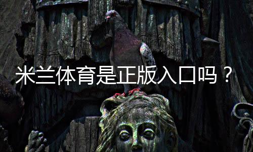 米兰体育是正版入口吗?官方真伪辨别与安全登录全攻略