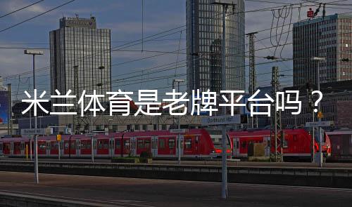 米兰体育是老牌平台吗?平台资质、信誉与安全性全面解析