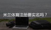 米兰体育注册要实名吗？注册要求、实名认证流程与常见问题解答