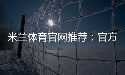 米兰体育官网推荐:官方入口、注册玩法与防骗攻略