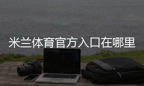 米兰体育官方入口在哪里?最新官网访问、登录注册与安全防骗全攻略