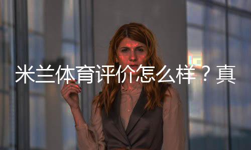 米兰体育评价怎么样？真实用户口碑、教练水平与课程性价比全面解析
