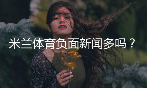 米兰体育负面新闻多吗?真假消息辨别与用户投诉汇总