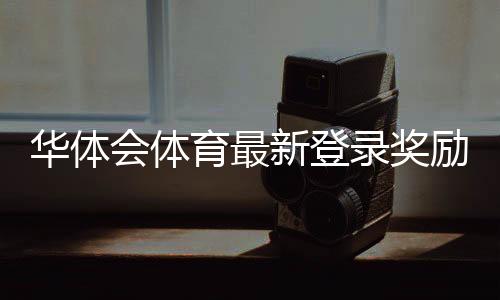 华体会体育最新登录奖励怎么领取?详细领取步骤、规则与常见问题解答