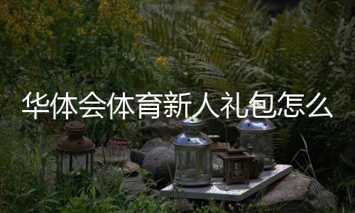 华体会体育新人礼包怎么领取?注册流程、优惠内容与领取攻略