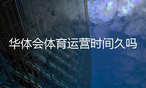 华体会体育运营时间久吗?真实运营年限与平台信誉全面解析