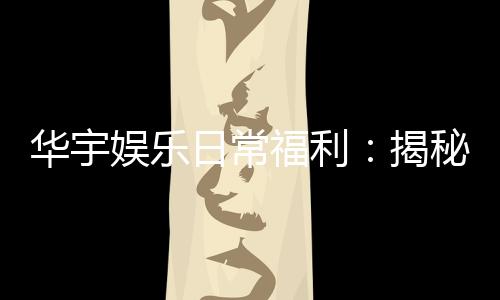 华宇娱乐日常福利:揭秘老玩家独享的隐藏彩金攻略