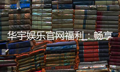华宇娱乐官网福利:畅享独家优惠与豪华礼包