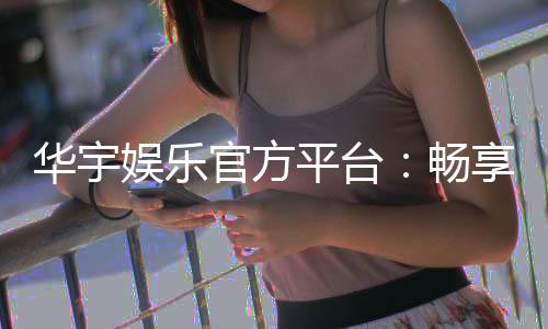 华宇娱乐官方平台:畅享顶级棋牌与电子游艺的豪华体验