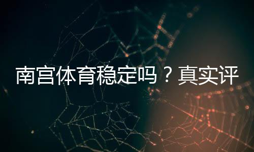 南宫体育稳定吗?真实评测:平台可靠性、提款速度与安全性详解