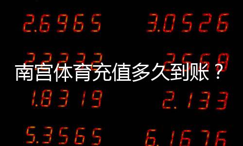 南宫体育充值多久到账?充值到账时间、延迟原因与快速处理方法