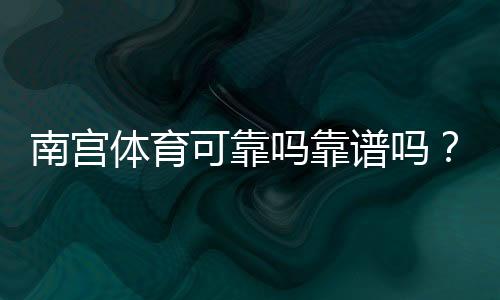 南宫体育可靠吗靠谱吗?真实评价、提现记录与安全性深度解析