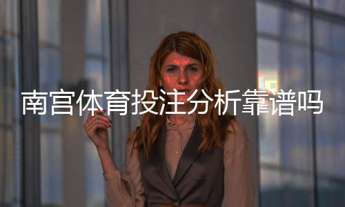南宫体育投注分析靠谱吗?真实测评、用户口碑与安全风险全面解析