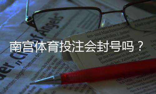 南宫体育投注会封号吗?账号被封原因、申诉流程与防封实用攻略