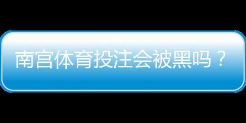 南宫体育投注会被黑吗?真实案例、风险分析与防范攻略