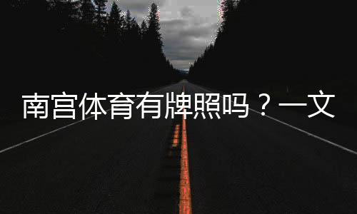 南宫体育有牌照吗?一文看懂真伪、证照查询与安全提示