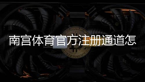 南宫体育官方注册通道怎么进？快速注册教程、账号验证与安全注意事项