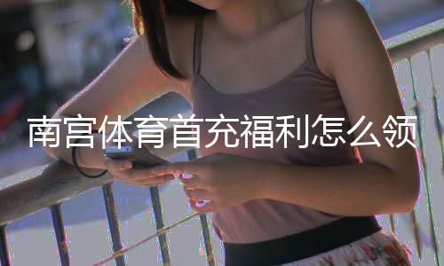 南宫体育首充福利怎么领取?新人优惠、领取步骤与注意事项全解析