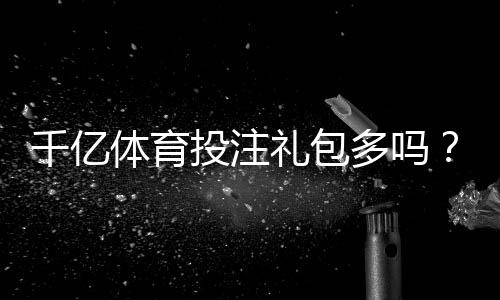 千亿体育投注礼包多吗?高端玩家必看