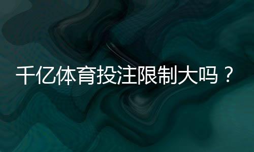 千亿体育投注限制大吗?:详细解读观点