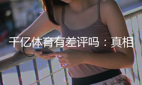 千亿体育有差评吗:真相揭秘