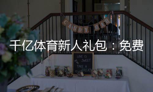 千亿体育新人礼包:免费领取尽情畅玩