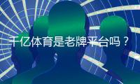 千亿体育是老牌平台吗？值得信赖吗？