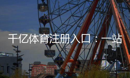 千亿体育注册入口:一站式体育娱乐投注平台