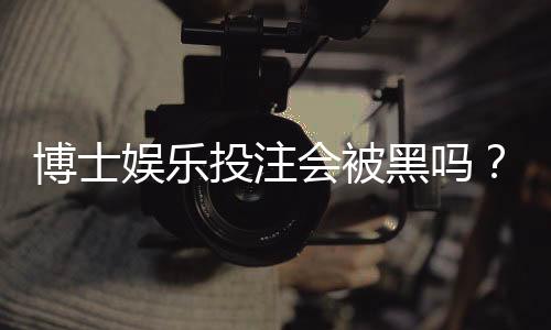 博士娱乐投注会被黑吗?资深玩家揭秘平台安全防坑指南