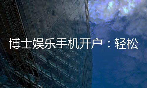 博士娱乐手机开户:轻松三步完成注册畅享高端游戏体验
