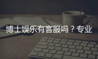博士娱乐有客服吗？专业客服团队为您解答所有疑问