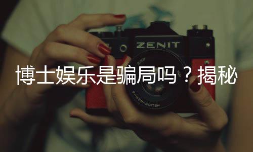 博士娱乐是骗局吗？揭秘真相与玩家真实体验分享