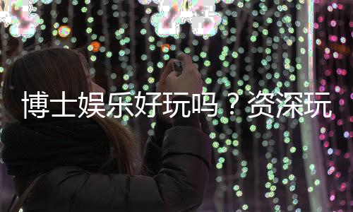 博士娱乐好玩吗?资深玩家带你揭秘真实体验与赢钱技巧