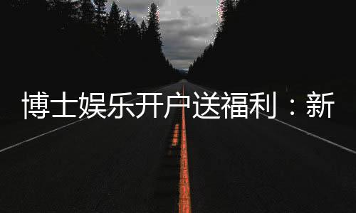 博士娱乐开户送福利:新会员专享豪礼及高额返水活动