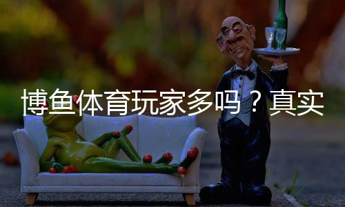 博鱼体育玩家多吗?真实用户规模、活跃度与口碑全面解析