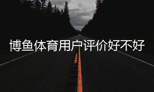 博鱼体育用户评价好不好?真实口碑与功能体验、安全性全面解析