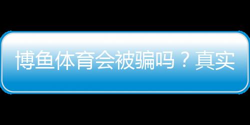 博鱼体育会被骗吗?真实案例、平台资质与防骗全解析