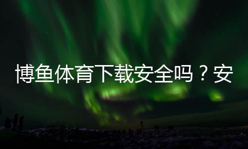博鱼体育下载安全吗?安全性评测、风险分析与正确安装指南